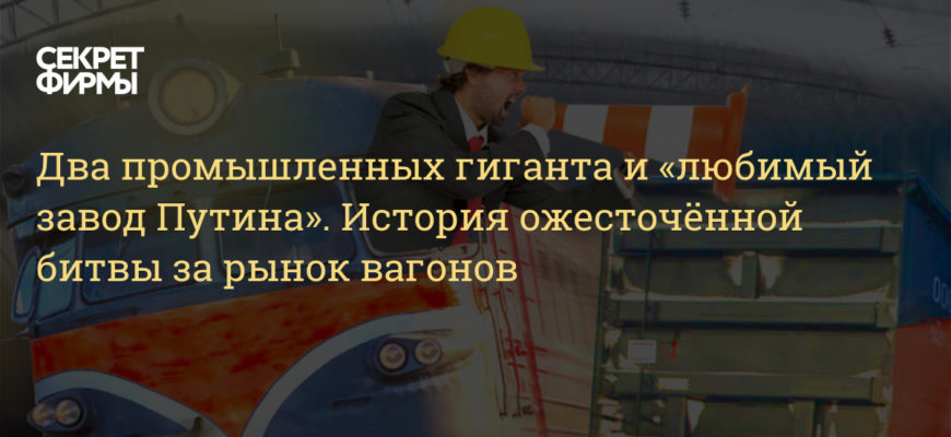 Два промышленных гиганта и «любимый завод Путина». История ожесточённой битвы за рынок вагонов — Секрет фирмы