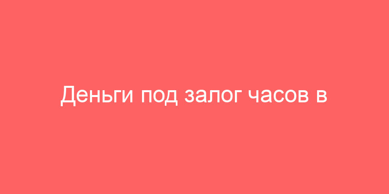 Деньги под залог часов в Москве - получить займ в ломбарде Культура