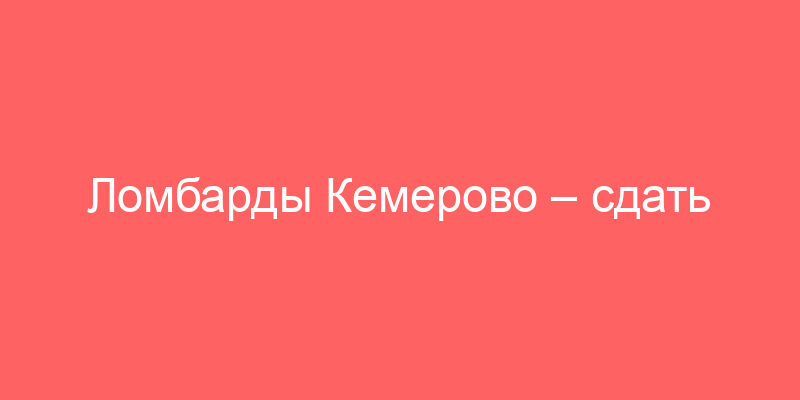 Ломбарды Кемерово – сдать золото, технику или авто и получить деньги под залог
