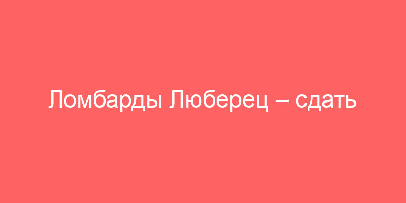 Ломбарды Люберец – сдать золото, технику или авто и получить деньги под залог