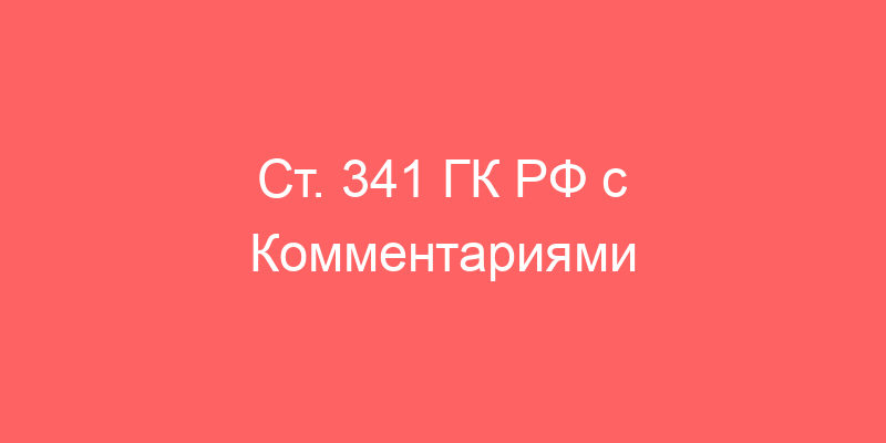 Ст. 341 ГК РФ с Комментариями 2021-2022 года (новая редакция с последними изменениями)