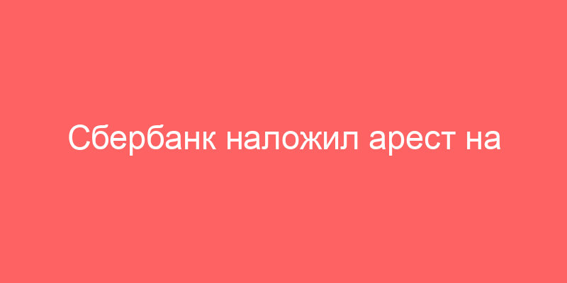 Сбербанк наложил арест на продажу имущества и имущество в качестве залога