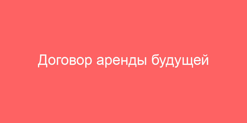 Договор аренды будущей вещи недвижимого имущества и договор аренды будущей вещи